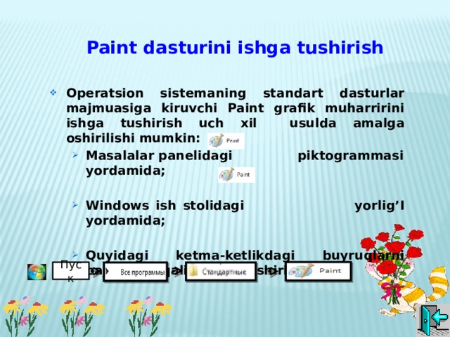 Paint dasturini ishga tushirish Operatsion sistemaning standart dasturlar majmuasiga kiruvchi Paint grafik muharririni  ishga tushirish uch xil usulda amalga oshirilishi mumkin: Masalalar panelidagi piktogrammasi yordamida; Masalalar panelidagi piktogrammasi yordamida;  Windows ish stolidagi yorlig’I yordamida; Windows ish stolidagi yorlig’I yordamida;  Quyidagi ketma-ketlikdagi buyruqlarni bajarish orqali amalga oshiriladi: Quyidagi ketma-ketlikdagi buyruqlarni bajarish orqali amalga oshiriladi:     Пуск