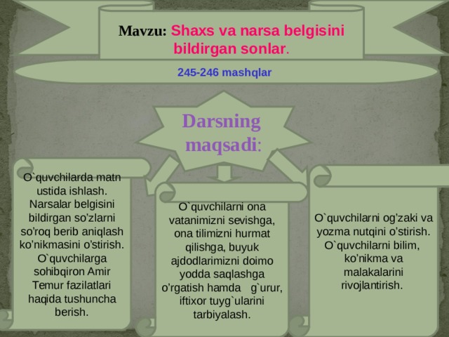 Mavzu: Shaxs va narsa belgisini bildirgan sonlar . 245-246 mashqlar  Darsning maqsadi : O`quvchilarda matn ustida ishlash. Narsalar belgisini bildirgan so’zlarni so’roq berib aniqlash ko’nikmasini o’stirish. O`quvchilarga sohibqiron Amir Temur fazilatlari haqida tushuncha berish. O`quvchilarni og’zaki va yozma nutqini o’stirish. O`quvchilarni bilim, ko’nikma va malakalarini rivojlantirish. O`quvchilarni ona vatanimizni sevishga, ona tilimizni hurmat qilishga, buyuk ajdodlarimizni doimo yodda saqlashga o’rgatish hamda g`urur, iftixor tuyg`ularini tarbiyalash.