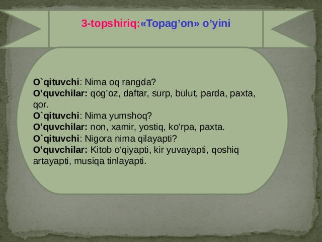 2-topshiriq:  Guruhlarga o’tilgan mavzular bo’yicha savollar beramiz  Boychechak guruhiga: Shaxs va narsalarning belgisini bildirgan so’zlar qanday so’roqqa javob bo’ladi? Binafsha guruhiga: Shaxs va narsalarning nomini bildirgan so’zlar qanday so’roqqa javob bo’ladi? Lola guruhiga: Shaxs va narsalarning harakatini bildirgan so’zlar qanday so’roqlarga javob bo’ladi?