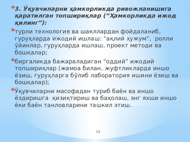 3. Ўқувчиларни ҳамкорликда ривожланишига қаратилган топшириқлар (“Ҳамкорликда ижод қилинг”): турли технология ва шакллардан фойдаланиб, гуруҳларда ижодий ишлаш: “ақлий ҳужум”, ролли ўйинлар, гуруҳларда ишлаш, проект методи ва бошқалар; биргаликда бажараладиган “оддий” ижодий топшириқлар (жамоа билан, жуфтликларда иншо ёзиш, гуруҳларга бўлиб лаборатория ишини ёзиш ва бошқалар); Ўқувчиларни масофадан туриб баён ва иншо ёздиришга қизиқтириш ва баҳолаш, энг яхши иншо ёки баён танловларини ташкил этиш.