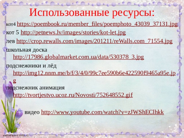 Использованные ресурсы: кот4 https://poembook.ru/member_files/poemphoto_43039_37131.jpg кот 5 http://petnews.lv/images/stories/kot-let.jpg лев http://crop.rewalls.com/images/201211/reWalls.com_71554.jpg школьная доска http://17986.globalmarket.com.ua/data/530378_3.jpg подснежники и лёд http://img12.nnm.me/b/f/3/4/0/99c7ee590b6e422590f9465a95e.jpg подснежник анимация http://tvortjestvo.ucoz.ru/Novosti/752648552.gif  видео http://www.youtube.com/watch?v=zJWShEClhkk