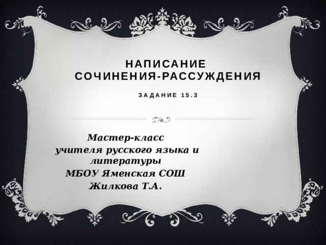 Написание сочинения-рассуждения Задание 15.3 Мастер-класс учителя русского языка и литературы МБОУ Яменская СОШ Жилкова Т.А.