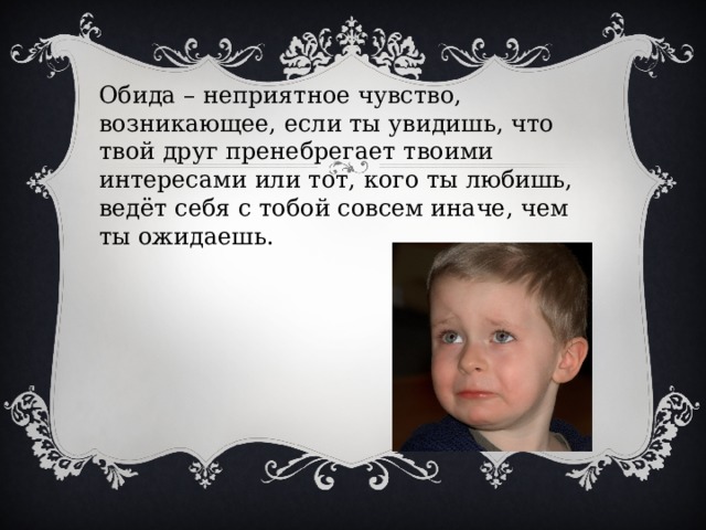 Обида – неприятное чувство, возникающее, если ты увидишь, что твой друг пренебрегает твоими интересами или тот, кого ты любишь, ведёт себя с тобой совсем иначе, чем ты ожидаешь.