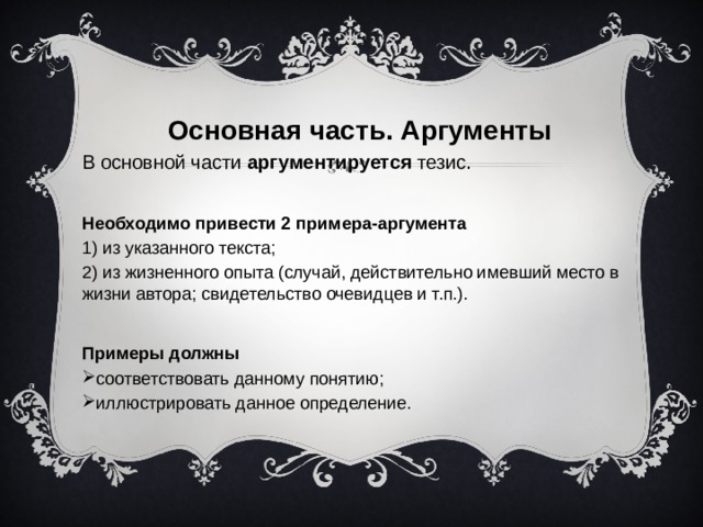 Основная часть. Аргументы В основной части аргументируется тезис.  Необходимо привести 2 примера-аргумента 1) из указанного текста; 2) из жизненного опыта (случай, действительно имевший место в жизни автора; свидетельство очевидцев и т.п.).  Примеры должны