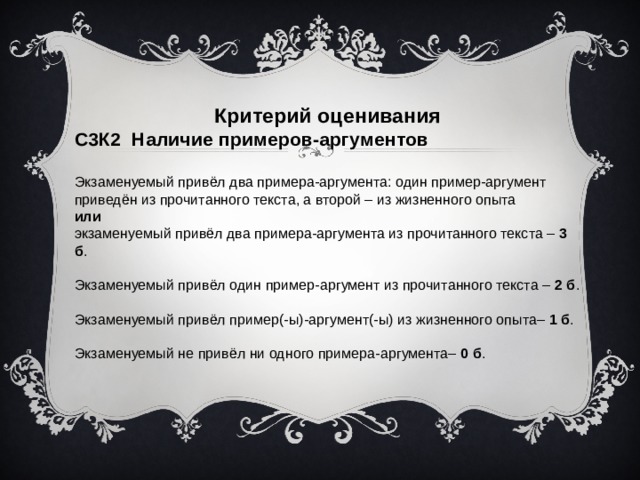 Критерий оценивания С3К2 Наличие примеров-аргументов Экзаменуемый привёл два примера-аргумента: один пример-аргумент приведён из прочитанного текста, а второй – из жизненного опыта или экзаменуемый привёл два примера-аргумента из прочитанного текста – 3 б . Экзаменуемый привёл один пример-аргумент из прочитанного текста – 2 б . Экзаменуемый привёл пример(-ы)-аргумент(-ы) из жизненного опыта– 1 б . Экзаменуемый не привёл ни одного примера-аргумента– 0 б .