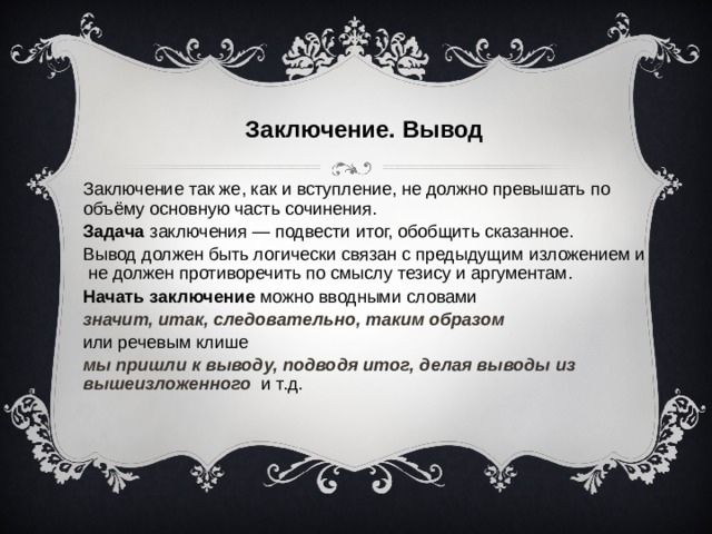 Заключение. Вывод Заключение так же, как и вступление, не должно превышать по объёму основную часть сочинения. Задача заключения — подвести итог, обобщить сказанное. Вывод должен быть логически связан с предыдущим изложением и не должен противоречить по смыслу тезису и аргументам. Начать заключение можно вводными словами значит, итак, следовательно, таким образом или речевым клише мы пришли к выводу, подводя итог, делая выводы из вышеизложенного и т.д.