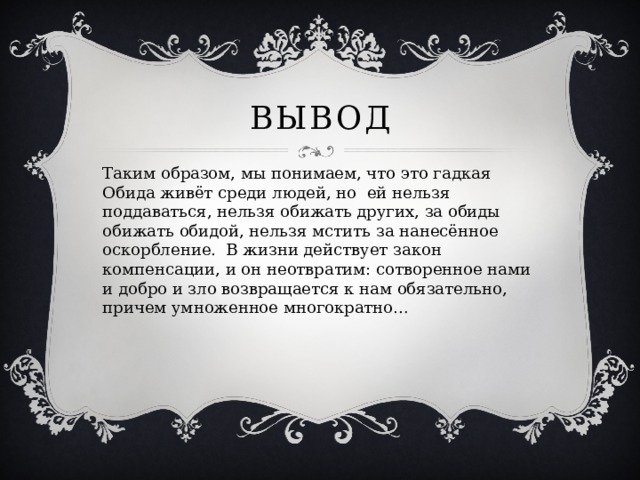 Вывод Таким образом, мы понимаем, что это гадкая Обида живёт среди людей, но ей нельзя поддаваться, нельзя обижать других, за обиды обижать обидой, нельзя мстить за нанесённое оскорбление. В жизни действует закон компенсации, и он неотвратим: сотворенное нами и добро и зло возвращается к нам обязательно, причем умноженное многократно…