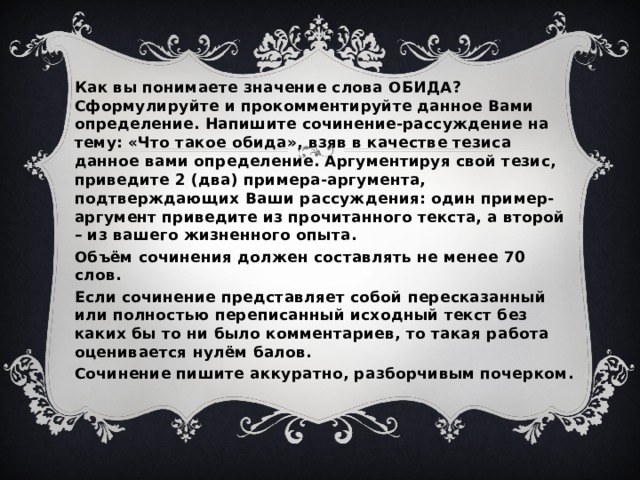 Как вы понимаете значение слова ОБИДА? Сформулируйте и прокомментируйте данное Вами определение. Напишите сочинение-рассуждение на тему: «Что такое обида», взяв в качестве тезиса данное вами определение. Аргументируя свой тезис, приведите 2 (два) примера-аргумента, подтверждающих Ваши рассуждения: один пример-аргумент приведите из прочитанного текста, а второй – из вашего жизненного опыта. Объём сочинения должен составлять не менее 70 слов. Если сочинение представляет собой пересказанный или полностью переписанный исходный текст без каких бы то ни было комментариев, то такая работа оценивается нулём балов. Сочинение пишите аккуратно, разборчивым почерком.