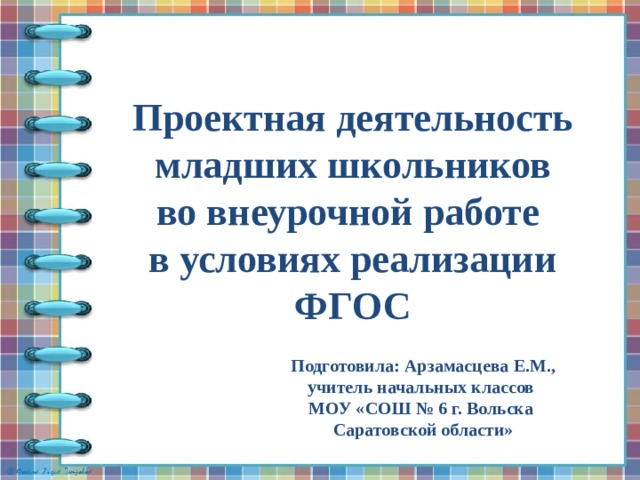 Проектная деятельность младших школьников во внеурочной работе  в условиях реализации ФГОС Подготовила: Арзамасцева Е.М., учитель начальных классов МОУ «СОШ № 6 г. Вольска Саратовской области»