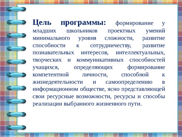 Цель программы: формирование у младших школьников проектных умений минимального уровня сложности, развитие способности к сотрудничеству, развитие познавательных интересов, интеллектуальных, творческих и коммуникативных способностей учащихся, определяющих формирование компетентной личности, способной к жизнедеятельности и самоопределению в информационном обществе, ясно представляющей свои ресурсные возможности, ресурсы и способы реализации выбранного жизненного пути.