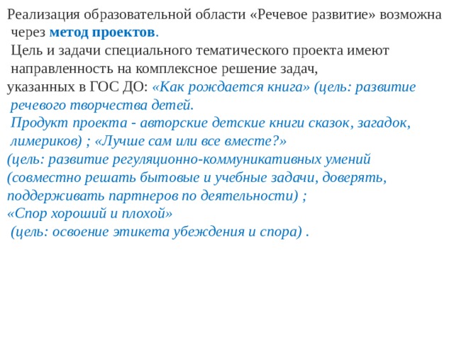 Реализация образовательной области «Речевое развитие» возможна  через метод проектов .  Цель и задачи специального тематического проекта имеют  направленность на комплексное решение задач, указанных в ГОС ДО: «Как рождается книга» (цель: развитие  речевого творчества детей.  Продукт проекта - авторские детские книги сказок, загадок,  лимериков) ; «Лучше сам или все вместе?» (цель: развитие регуляционно-коммуникативных умений (совместно решать бытовые и учебные задачи, доверять, поддерживать партнеров по деятельности) ; «Спор хороший и плохой»  (цель: освоение этикета убеждения и спора) .