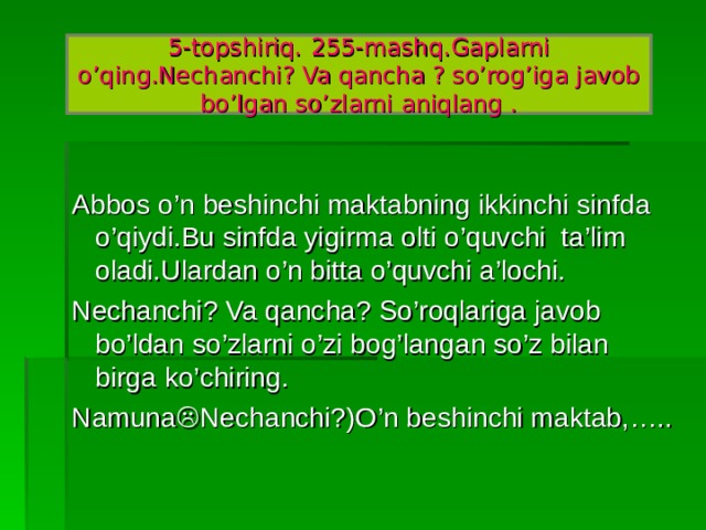 254- mashq Tok ko’chati o’tqazilgandan so’ng uchinchi yili hosilga kiradi.Yetilgan tokdan yuz kilogrammgacha uzum hosili olinadi. Bir bosh uzum sakkiz yuz gramm bo’lishi mumkin.Uzumning husayni, qirmiska kabi navlarni uch-to’rt oy buzilmay saqlanadi.Qancha ?,nechanchi? So’roqlariga javob bo’lgan so’zlarni o’zi bog’langan so’z bilan birga namunadagidek yozing./ Namuna:(Nechanchi?) Uchinchi yili,(qancha?) yuz kilogramm.