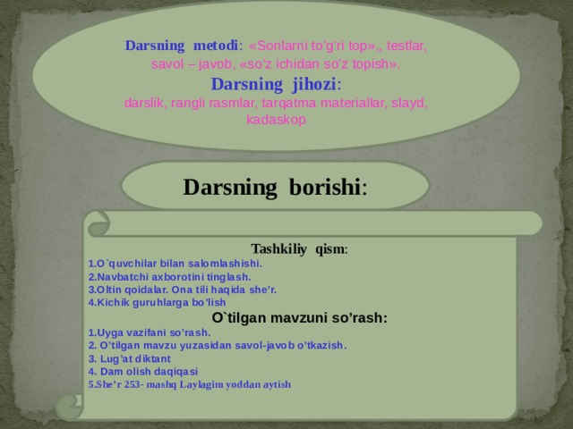 Darsning metodi :  «Sonlarni to’g’ri top»,, testlar,  savol – javob, «so’z ichidan so’z topish». Darsning jihozi : darslik, rangli rasmlar, tarqatma materiallar, slayd, kadaskop Darsning borishi : Tashkiliy qism : 1.O`quvchilar bilan salomlashishi. 2.Navbatchi axborotini tinglash. 3.Oltin qoidalar. Ona tili haqida she’r. 4.Kichik guruhlarga bo’lish  O ` tilgan mavzuni so’rash: 1.Uyga vazifani so’rash. 2. O’tilgan mavzu yuzasidan savol -javob o’tkazish. 3.  Lug’at diktant 4. Dam olish daqiqasi 5.She’r 253- mashq Laylagim yoddan aytish