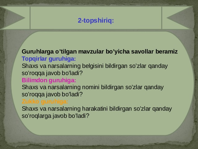 2-topshiriq:  Guruhlarga o’tilgan mavzular bo’yicha savollar beramiz  Topqirlar guruhiga: Shaxs va narsalarning belgisini bildirgan so’zlar qanday so’roqqa javob bo’ladi? Bilimdon guruhiga: Shaxs va narsalarning nomini bildirgan so’zlar qanday so’roqqa javob bo’ladi? Zukko guruhiga: Shaxs va narsalarning harakatini bildirgan so’zlar qanday so’roqlarga javob bo’ladi?