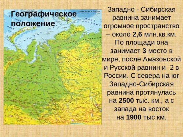 Географическое положение Западно - Сибирская равнина занимает огромное пространство – около  2,6  млн.кв.км. По площади она занимает  3  место в мире, после Амазонской и Русской равнин и 2 в России. С севера на юг Западно-Сибирская равнина протянулась на  2500  тыс. км., а с запада на восток на  1900  тыс.км.