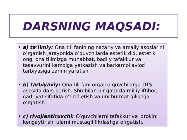 Darsning maqsadi: a) ta’limiy: Ona tili fanining nazariy va amaliy asoslarini o’rganish jarayonida o’quvchilarda estetik did, estetik ong, ona tilimizga muhabbat, badiiy tafakkur va tasavvurini kamolga yetkazish va barkamol avlod tarbiyasiga zamin yaratish.