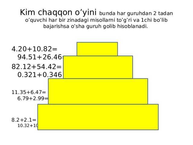 Kim chaqqon o’yini bunda har guruhdan 2 tadan o’quvchi har bir zinadagi misollarni to’g’ri va 1chi bo’lib bajarishsa o’sha guruh golib hisoblanadi. 4.20+10.82= 94.51+26.46= 82.12+54.42= 0.321+0.346 11.35+6.47= 6.79+2.99= 8.2+2.1= 10.32+10