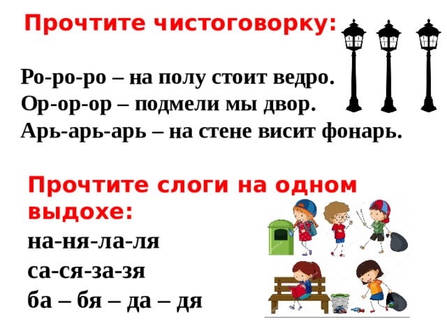   Прочтите чистоговорку:  Ро-ро-ро – на полу стоит ведро. Ор-ор-ор – подмели мы двор. Арь-арь-арь – на стене висит фонарь.  Прочтите слоги на одном выдохе: на-ня-ла-ля са-ся-за-зя ба – бя – да – дя