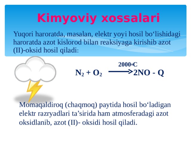 Kimyoviy xossalari Yuqori haroratda, masalan, elektr yoyi hosil bo‘lishidagi haroratda azot kislorod bilan reaksiyaga kirishib azot (II)-oksid hosil qiladi :  2000 o C  N 2 + O 2 2NO - Q Momaqaldiroq (chaqmoq) paytida hosil bo‘ladigan elektr razryadlari ta’sirida ham atmosferadagi azot oksidlanib, azot (II)- oksidi hosil qiladi.