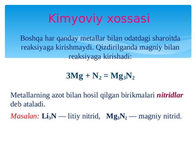 Kimyoviy xossasi Boshqa har qanday metallar bilan odatdagi sharoitda reaksiyaga kirishmaydi. Qizdirilganda magniy bilan reaksiyaga kirishadi: 3Mg + N 2 = Mg 3 N 2 Metallarning azot bilan hosil qilgan birikmalari nitridlar deb ataladi. Masalan: Li 3 N — litiy nitrid, Mg 3 N 2  — magniy nitrid .