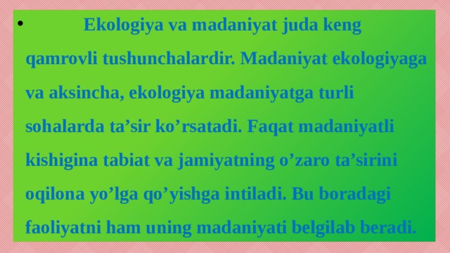 Ekologiya va madaniyat juda keng qamrovli tushunchalardir. Madaniyat ekologiyaga va aksincha, ekologiya madaniyatga turli sohalarda ta’sir ko’rsatadi. Faqat madaniyatli kishigina tabiat va jamiyatning o’zaro ta’sirini oqilona yo’lga qo’yishga intiladi. Bu boradagi faoliyatni ham uning madaniyati belgilab beradi.