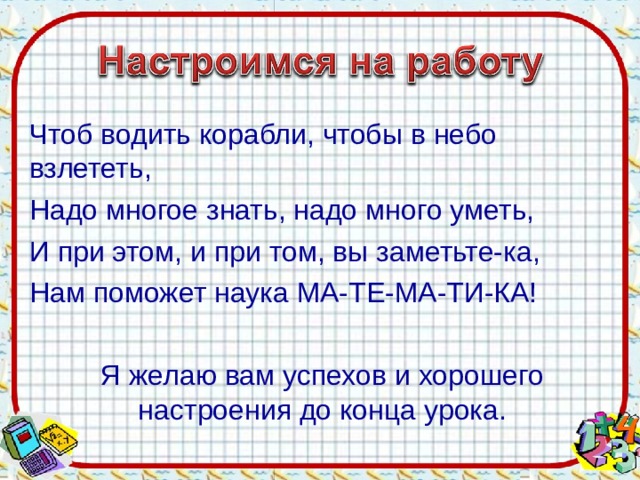 Чтоб водить корабли, чтобы в небо взлететь, Надо многое знать, надо много уметь, И при этом, и при том, вы заметьте-ка, Нам поможет наука МА-ТЕ-МА-ТИ-КА! Я желаю вам успехов и хорошего настроения до конца урока.