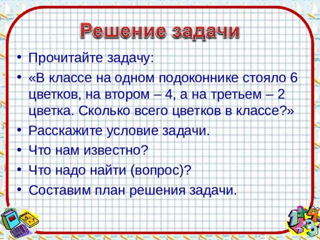 Прочитайте задачу: «В классе на одном подоконнике стояло 6 цветков, на втором – 4, а на третьем – 2 цветка. Сколько всего цветков в классе?» Расскажите условие задачи. Что нам известно? Что надо найти (вопрос)? Составим план решения задачи.