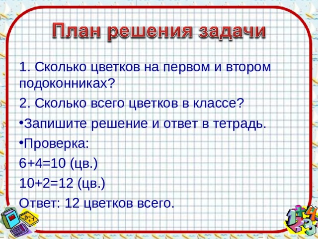 1. Сколько цветков на первом и втором подоконниках? 2. Сколько всего цветков в классе? Запишите решение и ответ в тетрадь. Проверка: 6+4=10 (цв.) 10+2=12 (цв.) Ответ: 12 цветков всего.