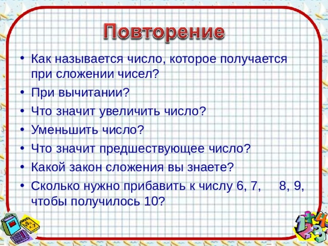 Как называется число, которое получается при сложении чисел? При вычитании? Что значит увеличить число? Уменьшить число? Что значит предшествующее число? Какой закон сложения вы знаете? Сколько нужно прибавить к числу 6, 7, 8, 9, чтобы получилось 10?