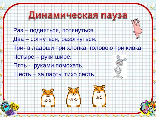 Раз – подняться, потянуться. Два – согнуться, разогнуться. Три- в ладоши три хлопка, головою три кивка. Четыре – руки шире. Пять - руками помохать. Шесть – за парты тихо сесть.  