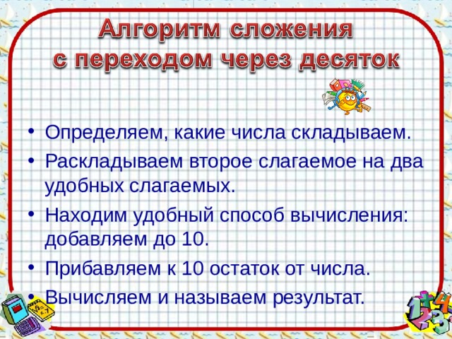 Определяем, какие числа складываем. Раскладываем второе слагаемое на два удобных слагаемых. Находим удобный способ вычисления: добавляем до 10. Прибавляем к 10 остаток от числа. Вычисляем и называем результат.