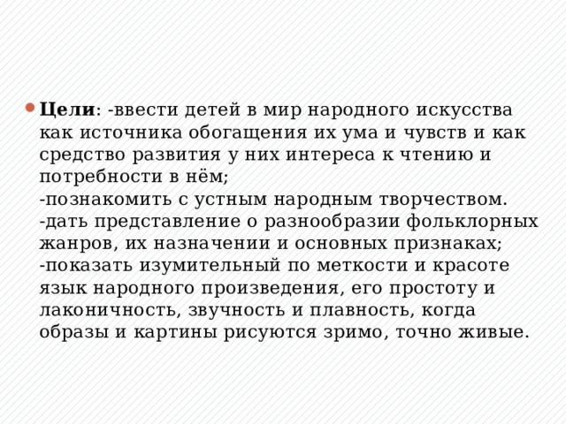 Цели : -ввести детей в мир народного искусства как источника обогащения их ума и чувств и как средство развития у них интереса к чтению и потребности в нём;  -познакомить с устным народным творчеством.  -дать представление о разнообразии фольклорных жанров, их назначении и основных признаках;  -показать изумительный по меткости и красоте язык народного произведения, его простоту и лаконичность, звучность и плавность, когда образы и картины рисуются зримо, точно живые.