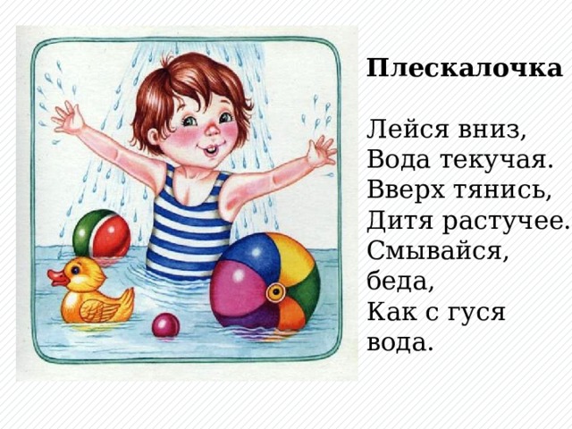 Плескалочка  Лейся вниз,  Вода текучая.  Вверх тянись,  Дитя растучее.  Смывайся, беда,  Как с гуся вода.