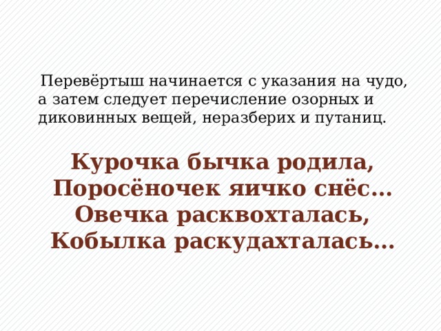 Перевёртыш начинается с указания на чудо, а затем следует перечисление озорных и диковинных вещей, неразберих и путаниц.  Курочка бычка родила,  Поросёночек яичко снёс…  Овечка расквохталась,  Кобылка раскудахталась…