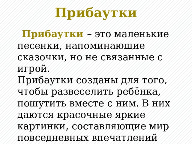 Прибаутки  Прибаутки  – это маленькие песенки, напоминающие сказочки, но не связанные с игрой.  Прибаутки созданы для того, чтобы развеселить ребёнка, пошутить вместе с ним. В них даются красочные яркие картинки, составляющие мир повседневных впечатлений ребёнка.