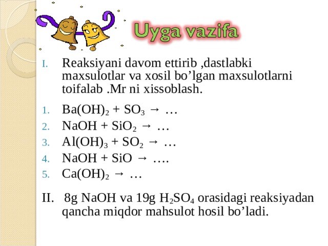 Reaksiyani davom ettirib ,dastlabki maxsulotlar va xosil bo’lgan maxsulotlarni toifalab .Mr ni xissoblash. Ba(OH) 2 + SO 3 → … NaOH + SiO 2 → … Al(OH) 3 + SO 2 → … NaOH + SiO → …. Ca(OH) 2 → …