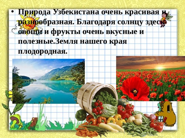Природа Узбекистана очень красивая и разнообразная. Благодаря солнцу здесь овощи и фрукты очень вкусные и полезные.Земля нашего края плодородная.