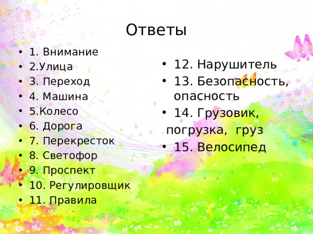 Ответы 1. Внимание 2.Улица 3. Переход 4. Машина 5.Колесо 6. Дорога 7. Перекресток 8. Светофор 9. Проспект 10. Регулировщик 11. Правила 12. Нарушитель 13. Безопасность, опасность 14. Грузовик,  погрузка, груз