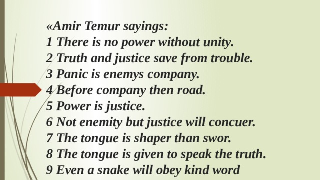 «Аmir Temur sayings:  1 There is no power without unity.  2 Truth and justice save from trouble.  3 Panic is enemys company.  4 Before company then road.  5 Power is justice.  6 Not enemity but justice will concuer.  7 The tongue is shaper than swor.  8 The tongue is given to speak the truth.  9 Even a snake will obey kind word