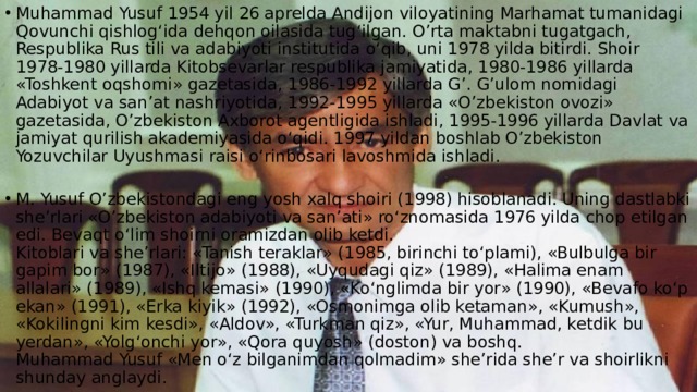 Muhammad Yusuf 1954 yil 26 aprelda Andijon viloyatining Marhamat tumanidagi Qovunchi qishlog‘ida dehqon oilasida tug‘ilgan. O’rta maktabni tugatgach, Respublika Rus tili va adabiyoti institutida o‘qib, uni 1978 yilda bitirdi. Shoir 1978-1980 yillarda Kitobsevarlar respublika jamiyatida, 1980-1986 yillarda «Toshkent oqshomi» gazetasida, 1986-1992 yillarda G’. G’ulom nomidagi Adabiyot va san’at nashriyotida, 1992-1995 yillarda «O’zbekiston ovozi» gazetasida, O’zbekiston Axborot agentligida ishladi, 1995-1996 yillarda Davlat va jamiyat qurilish akademiyasida o‘qidi. 1997 yildan boshlab O’zbekiston Yozuvchilar Uyushmasi raisi o‘rinbosari lavoshmida ishladi.    M. Yusuf O’zbekistondagi eng yosh xalq shoiri (1998) hisoblanadi. Uning dastlabki she’rlari «O’zbekiston adabiyoti va san’ati» ro‘znomasida 1976 yilda chop etilgan edi. Bevaqt o‘lim shoirni oramizdan olib ketdi.  Kitoblari va she’rlari: «Tanish teraklar» (1985, birinchi to‘plami), «Bulbulga bir gapim bor» (1987), «Iltijo» (1988), «Uyqudagi qiz» (1989), «Halima enam allalari» (1989), «Ishq kemasi» (1990), «Ko‘nglimda bir yor» (1990), «Bevafo ko‘p ekan» (1991), «Erka kiyik» (1992), «Osmonimga olib ketaman», «Kumush», «Kokilingni kim kesdi», «Aldov», «Turkman qiz», «Yur, Muhammad, ketdik bu yerdan», «Yolg‘onchi yor», «Qora quyosh» (doston) va boshq.  Muhammad Yusuf «Men o‘z bilganimdan qolmadim» she’rida she’r va shoirlikni shunday anglaydi.