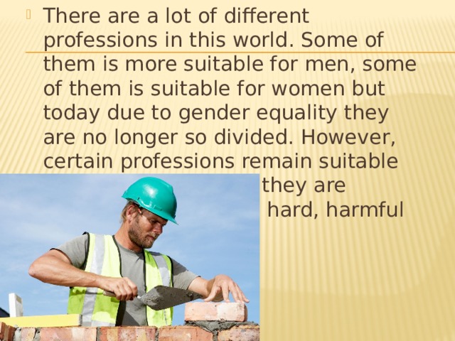 There are a lot of different professions in this world. Some of them is more suitable for men, some of them is suitable for women but today due to gender equality they are no longer so divided. However, certain professions remain suitable mostly for men since they are considered physically hard, harmful or even dangerous.