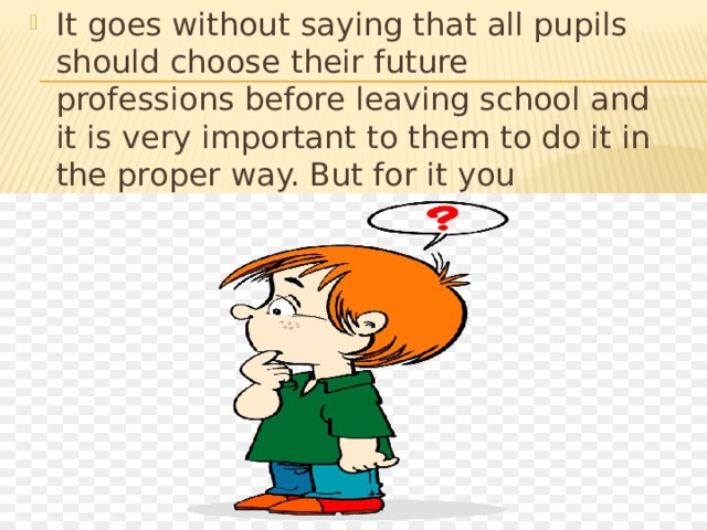 It goes without saying that all pupils should choose their future professions before leaving school and it is very important to them to do it in the proper way. But for it you wouldn’t enjoy your life in future.