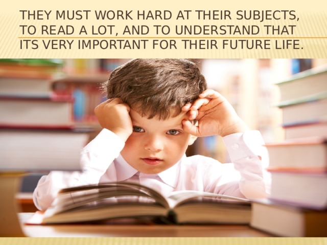 They must work hard at their subjects, to read a lot, and to understand that its very important for their future life.