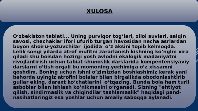 XULOSA O‘zbekiston tabiati... Uning purviqor tog‘lari, zilol suvlari, salqin savosi, chechaklar ifori ufurib turgan havosidan necha asrlardan buyon shoiru-yozuvchilar ijodida o‘z aksini topib kelmoqda. Lelik songi yilarda atrof mufitni zararlanish kishning ko’nglni xira qiladi shu boisdan hozirgi yosh avlodni ekalogik madaniyatni rivojlantirish uchun tabiat shunoslik darslarida kompentensiyaviy darslarni o’tish orqali bu momoning yechimiga o’z xissamni qoshdim. Boning uchun ishni o’zimizdan boshlashimiz kerak yani bahorda uyingiz atrofini bolalar bilan birgalikda obodonlashtirib gullar eking, daraxt ko‘chatlarini o‘tqazing. Bunda bola ham turli asboblar bilan ishlash ko‘nikmasini o‘rganadi. Sizning 