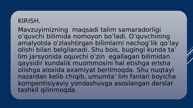 KIRISH. Mavzuyimizning maqsadi talim samaradorligi o’quvchi bilimida nomoyon bo’ladi. O’quvchining amalyotda o’zlashtirgan bilimlarni nechog’lik qo’lay olishi bilan belgilanadi. Shu bois, bugingi kunda ta’ lim jarsyonida oquvchi o’zin egallagan bilimidan qaysidir kundalik muommosini hal etishga erisha olishga aloxida axamiyat berilmoqda. Shu nuqtayi nazardan kelib chiqib, umumta’ lim fanlari boyicha kompentisiyaviy yondashuvga asoslangan darslar tashkil qilinmoqda.