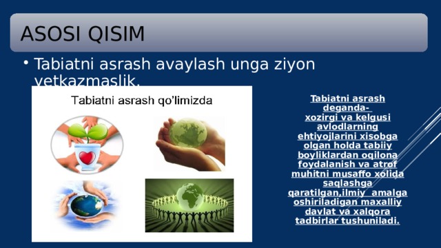 ASOSI QISIM Tabiatni asrash avaylash unga ziyon yetkazmaslik. Tabiatni asrash avaylash unga ziyon yetkazmaslik. Tabiatni asrash deganda-  xozirgi va kelgusi avlodlarning ehtiyojlarini xisobga olgan holda tabiiy boyliklardan oqilona foydalanish va atrof muhitni musaffo xolida saqlashga qaratilgan,ilmiy amalga oshiriladigan maxalliy davlat va xalqora tadbirlar tushuniladi.