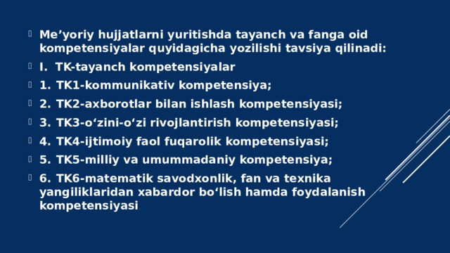 Me’yoriy hujjatlarni yuritishda tayanch va fanga oid kompetensiyalar quyidagicha yozilishi tavsiya qilinadi: I. TK-tayanch kompetensiyalar 1.  TK1-kommunikativ kompetensiya; 2.  TK2-axborotlar bilan ishlash kompetensiyasi; 3.  TK3-o‘zini-o‘zi rivojlantirish kompetensiyasi; 4.  TK4-ijtimoiy faol fuqarolik kompetensiyasi; 5.  TK5-milliy va umummadaniy kompetensiya; 6.  TK6-matematik savodxonlik, fan va texnika yangiliklaridan xabardor bo‘lish hamda foydalanish kompetensiyasi .