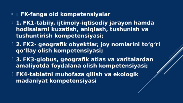 II. FK-fanga oid kompetensiyalar 1.  FK1-tabiiy, ijtimoiy-iqtisodiy jarayon hamda hodisalarni kuzatish, aniqlash, tushunish va tushuntirish kompetensiyasi; 2.  FK2- geografik obyektlar, joy nomlarini to‘g‘ri qo‘llay olish kompetensiyasi; 3.  FK3-globus, geografik atlas va xaritalardan amaliyotda foydalana olish kompetensiyasi; FK4-tabiatni muhofaza qilish va ekologik madaniyat kompetensiyasi