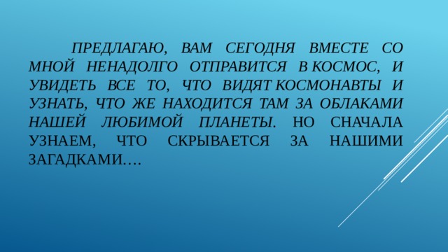 предлагаю, вам сегодня вместе со мной ненадолго отправится в космос, и увидеть все то, что видят космонавты и узнать, что же находится там за облаками нашей любимой планеты . Но сначала узнаем, что скрывается за нашими загадками….