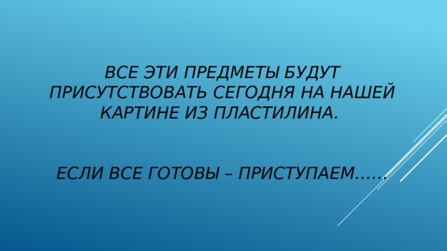 Все эти предметы будут присутствовать сегодня на нашей картине из пластилина.    Если все готовы – приступаем……